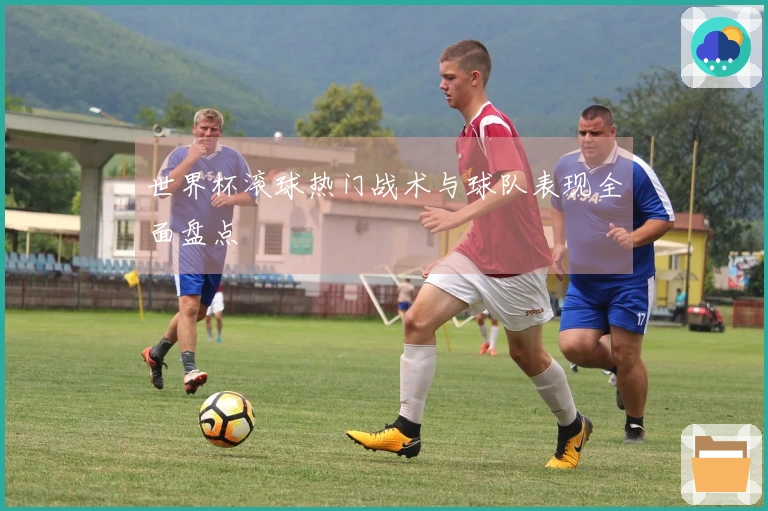 世界杯滚球热门战术与球队表现全面盘点