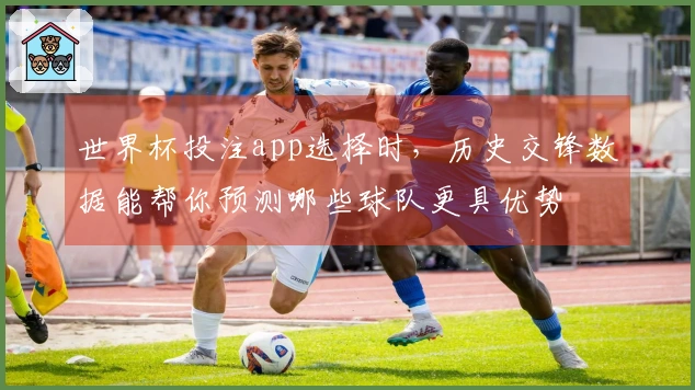 世界杯投注app选择时，历史交锋数据能帮你预测哪些球队更具优势