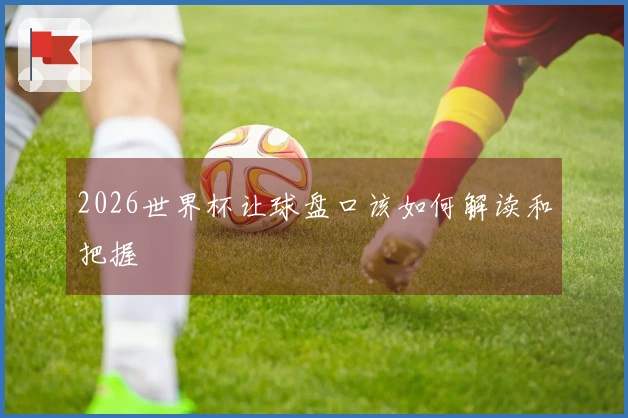 2026世界杯让球盘口该如何解读和把握