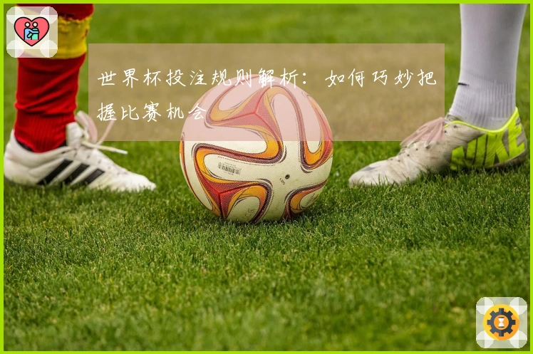 世界杯投注规则解析：如何巧妙把握比赛机会