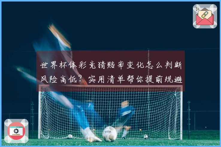 世界杯体彩竞猜赔率变化怎么判断风险高低？实用清单帮你提前规避陷阱